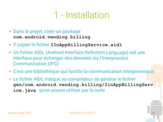 session sept 2016 Yann Caron (c) 2014 48
1 - Installation
 Dans le projet, créer un package
com.android.vending.billing
 Y copier le fichier IInAppBillingService.aidl
 Un fichier AIDL (Android Interface Definition Language) est une
interface pour échanger des données via l'Interprocess
Communication (IPC)
 C'est une bibliothèque qui facilite la communication interprocessus
 Le fichier AIDL indique au compilateur de générer le fichier
gen/com.android.vending.billing/IinAppBillingServ
ice.java qu'on pourra utiliser par la suite
 