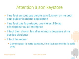 session sept 2016 Yann Caron (c) 2014 5
Attention à son keystore
 Il ne faut surtout pas perdre sa clé, sinon on ne peut
plus publier la même application
 Il ne faut pas la partager, une clé est liée au
développeur ou à l'entreprise
 Il faut bien choisir les alias et mots de passe et ne
pas les divulguer
 Il faut les retenir
➔ Comme pour la carte bancaire, il ne faut pas mettre le code
avec
 
