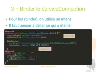 session sept 2016 Yann Caron (c) 2014 51
3 – Binder le ServiceConnection
 Pour lier (binder), on utilise un Intent
 Il faut penser à délier ce qui a été lié
@Override
protected void onCreate(Bundle savedInstanceState) {
super.onCreate(savedInstanceState);
setContentView(R.layout.activity_main);
bindService(
new Intent("com.android.vending.billing.InAppBillingService.BIND"),
serviceConn, Context.BIND_AUTO_CREATE);
}
@Override
public void onDestroy() {
super.onDestroy();
if (billingService != null) {
unbindService(serviceConn);
}
}
onCreate
onDestroy
 