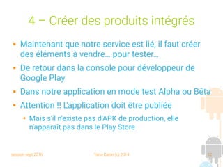 session sept 2016 Yann Caron (c) 2014 52
4 – Créer des produits intégrés
 Maintenant que notre service est lié, il faut créer
des éléments à vendre… pour tester…
 De retour dans la console pour développeur de
Google Play
 Dans notre application en mode test Alpha ou Bêta
 Attention !! L'application doit être publiée
➔ Mais s'il n'existe pas d'APK de production, elle
n'apparaît pas dans le Play Store
 