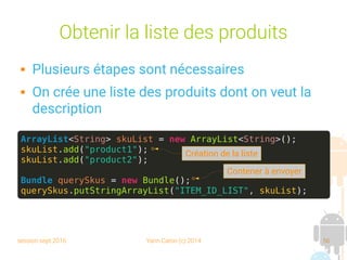 session sept 2016 Yann Caron (c) 2014 56
Obtenir la liste des produits
 Plusieurs étapes sont nécessaires
 On crée une liste des produits dont on veut la
description
ArrayList<String> skuList = new ArrayList<String>();
skuList.add("product1");
skuList.add("product2");
Bundle querySkus = new Bundle();
querySkus.putStringArrayList("ITEM_ID_LIST", skuList);
Création de la liste
Contener à envoyer
 