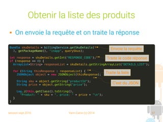 session sept 2016 Yann Caron (c) 2014 57
Obtenir la liste des produits
 On envoie la requête et on traite la réponse
Bundle skuDetails = billingService.getSkuDetails(
3, getPackageName(), "inapp", querySkus);
int response = skuDetails.getInt("RESPONSE_CODE");
if (response == 0) {
ArrayList<String> responseList = skuDetails.getStringArrayList("DETAILS_LIST");
for (String thisResponse : responseList) {
JSONObject object = new JSONObject(thisResponse);
String sku = object.getString("productId");
String price = object.getString("price");
Log.i(this.getClass().toString(),
"Product: " + sku + ", price: " + price + "n");
}
}
Envoie la requête
Traite le code réponse
Traite la liste
C'est du JSON
 