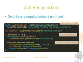 session sept 2016 Yann Caron (c) 2014 60
Acheter un article
 On crée une requête grâce à un Intent
Bundle buyIntentBundle = billingService.getBuyIntent(
3, getPackageName(), "product1", "inapp", "developper payload");
int response = buyIntentBundle.getInt("RESPONSE_CODE");
if (response == 0) {
PendingIntent pendingIntent =
buyIntentBundle.getParcelable("BUY_INTENT");
startIntentSenderForResult(
pendingIntent.getIntentSender(), 1001,
new Intent(), Integer.valueOf(0),
Integer.valueOf(0), Integer.valueOf(0));
}
On crée la requête
Un code d'identification
Utile pour sécurité
 
