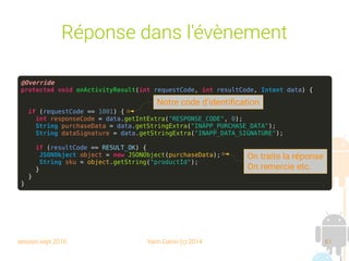 session sept 2016 Yann Caron (c) 2014 61
Réponse dans l'évènement
@Override
protected void onActivityResult(int requestCode, int resultCode, Intent data) {
if (requestCode == 1001) {
int responseCode = data.getIntExtra("RESPONSE_CODE", 0);
String purchaseData = data.getStringExtra("INAPP_PURCHASE_DATA");
String dataSignature = data.getStringExtra("INAPP_DATA_SIGNATURE");
if (resultCode == RESULT_OK) {
JSONObject object = new JSONObject(purchaseData);
String sku = object.getString("productId");
}
}
}
On traite la réponse
On remercie etc.
Notre code d'identification
 