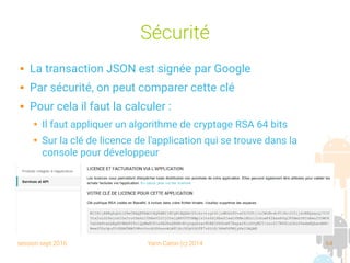 session sept 2016 Yann Caron (c) 2014 64
Sécurité
 La transaction JSON est signée par Google
 Par sécurité, on peut comparer cette clé
 Pour cela il faut la calculer :
➔ Il faut appliquer un algorithme de cryptage RSA 64 bits
➔ Sur la clé de licence de l'application qui se trouve dans la
console pour développeur
 