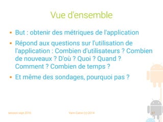 session sept 2016 Yann Caron (c) 2014 67
Vue d'ensemble
 But : obtenir des métriques de l'application
 Répond aux questions sur l'utilisation de
l'application : Combien d'utilisateurs ? Combien
de nouveaux ? D'où ? Quoi ? Quand ?
Comment ? Combien de temps ?
 Et même des sondages, pourquoi pas ?
 