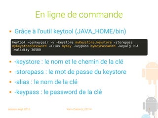 session sept 2016 Yann Caron (c) 2014 7
En ligne de commande
 Grâce à l'outil keytool (JAVA_HOME/bin)
 -keystore : le nom et le chemin de la clé
 -storepass : le mot de passe du keystore
 -alias : le nom de la clé
 -keypass : le password de la clé
keytool -genkeypair -v -keystore myKeystore.keystore -storepass
myKeystorePassword -alias myKey -keypass myKeyPassWord -keyalg RSA
-validity 36500
 