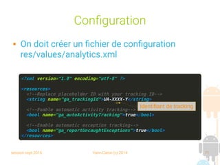session sept 2016 Yann Caron (c) 2014 71
Configuration
 On doit créer un fichier de configuration
res/values/analytics.xml
<?xml version="1.0" encoding="utf-8" ?>
<resources>
<!--Replace placeholder ID with your tracking ID-->
<string name="ga_trackingId">UA-XXXX-Y</string>
<!--Enable automatic activity tracking-->
<bool name="ga_autoActivityTracking">true</bool>
<!--Enable automatic exception tracking-->
<bool name="ga_reportUncaughtExceptions">true</bool>
</resources>
Identifiant de tracking
 