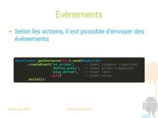 session sept 2016 Yann Caron (c) 2014 74
Évènements
 Selon les actions, il est possible d'envoyer des
évènements
EasyTracker.getInstance(this).send(MapBuilder
.createEvent("ui_action", // Event category (required)
"button_press", // Event action (required)
"play_button", // Event label
null) // Event value
.build());
 