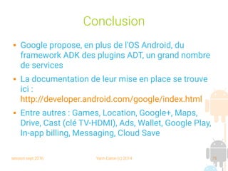 session sept 2016 Yann Caron (c) 2014 75
Conclusion
 Google propose, en plus de l'OS Android, du
framework ADK des plugins ADT, un grand nombre
de services
 La documentation de leur mise en place se trouve
ici :
http://developer.android.com/google/index.html
 Entre autres : Games, Location, Google+, Maps,
Drive, Cast (clé TV-HDMI), Ads, Wallet, Google Play,
In-app billing, Messaging, Cloud Save
 