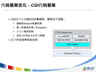 代码框架优化－CGI代码框架


  CGI程序从基础CGI对象继承，提供以下功能：
    强制的Session检查机制
    统一的错误处理（Exception）
    命令行调试机制              CGI Framework
    XML到HTML数据格式转换        Session校验机制       调试机制

  提升开发效率和安全性              错误标准处理机制       输出数据格式转换

                                  自定义处理程序




                               Standard Library
 