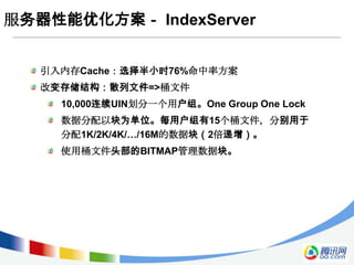服务器性能优化方案－ IndexServer


   引入内存Cache：选择半小时76%命中率方案
   改变存储结构：散列文件=>桶文件
     10,000连续UIN划分一个用户组。One Group One Lock
     数据分配以块为单位。每用户组有15个桶文件，分别用于
     分配1K/2K/4K/…/16M的数据块（2倍递增）。
     使用桶文件头部的BITMAP管理数据块。
 