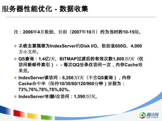 服务器性能优化－数据收集


 注：2006年4月数据，目前（2007年10月）约为当时的10-15倍。


  系统主要瓶颈为IndexServer的Disk I/O。数据量600G，4,000
  万小文件。
  QS查询：1.4亿/天，BITMAP过滤后的有效次数1,800万/天（仅
  访问新邮件索引）－－每次QQ登录仅访问一次，内存Cache效
  果差。
  IndexServer读访问：6,266万/天（不含QS查询），内存
  Cache命中率（保持10/30/60/120/960分钟）分别为：
  73%,76%,78%,78%,82%。
  IndexServer增/删/改访问：1,590万/天。
 