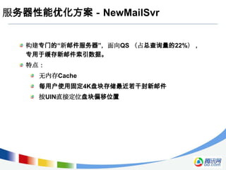 服务器性能优化方案－NewMailSvr


  构建专门的“新邮件服务器”，面向QS （占总查询量的22%） ，
  专用于缓存新邮件索引数据。
  特点：
    无内存Cache
    每用户使用固定4K盘块存储最近若干封新邮件
    按UIN直接定位盘块偏移位置
 