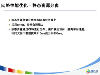网络性能优化－静态资源分离


  静态资源存储在独立的RES服务器上
  采用qhttp，提升负荷能力
  静态资源通过CDN进行分布，用户就近访问，提高访问速度。
  相同文件下载速度从310ms提升到250ms。
 