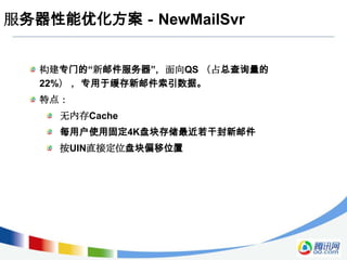 服务器性能优化方案－NewMailSvr


  构建专门的“新邮件服务器”，面向QS （占总查询量的
  22%） ，专用于缓存新邮件索引数据。
  特点：
    无内存Cache
    每用户使用固定4K盘块存储最近若干封新邮件
    按UIN直接定位盘块偏移位置
 