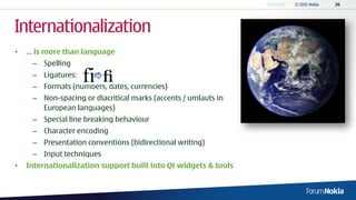 Internationalization
•   ... is more than language
     – Spelling
     – Ligatures:
     – Formats (numbers, dates, currencies)
     – Non-spacing or diacritical marks (accents / umlauts in
       European languages)
     – Special line breaking behaviour
     – Character encoding
     – Presentation conventions (bidirectional writing)
     – Input techniques
•   Internationalization support built into Qt widgets & tools
 