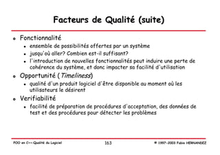 Facteurs de Qualité (suite)

   Fonctionnalité
          ensemble de possibilités offertes par un système
          jusqu'où aller? Combien est-il suffisant?
          l'introduction de nouvelles fonctionnalités peut induire une perte de
          cohérence du système, et donc impacter sa facilité d'utilisation
   Opportunité (Timeliness)
          qualité d'un produit logiciel d'être disponible au moment où les
          utilisateurs le désirent
   Verifiabilité
          facilité de préparation de procédures d'acceptation, des données de
          test et des procédures pour détecter les problèmes




POO en C++:Qualité du Logiciel           163                  © 1997-2003 Fabio HERNANDEZ
 