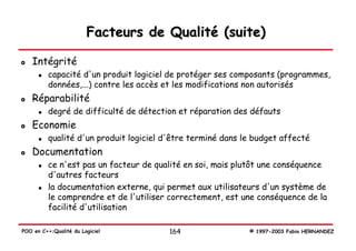 Facteurs de Qualité (suite)

   Intégrité
          capacité d'un produit logiciel de protéger ses composants (programmes,
          données,...) contre les accès et les modifications non autorisés
   Réparabilité
          degré de difficulté de détection et réparation des défauts
   Economie
          qualité d'un produit logiciel d'être terminé dans le budget affecté
   Documentation
          ce n'est pas un facteur de qualité en soi, mais plutôt une conséquence
          d'autres facteurs
          la documentation externe, qui permet aux utilisateurs d'un système de
          le comprendre et de l'utiliser correctement, est une conséquence de la
          facilité d'utilisation

POO en C++:Qualité du Logiciel           164                 © 1997-2003 Fabio HERNANDEZ
 