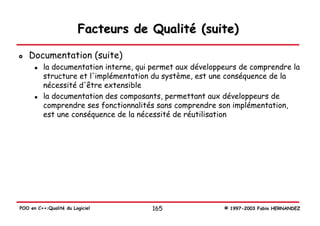 Facteurs de Qualité (suite)

   Documentation (suite)
          la documentation interne, qui permet aux développeurs de comprendre la
          structure et l'implémentation du système, est une conséquence de la
          nécessité d'être extensible
          la documentation des composants, permettant aux développeurs de
          comprendre ses fonctionnalités sans comprendre son implémentation,
          est une conséquence de la nécessité de réutilisation




POO en C++:Qualité du Logiciel         165                 © 1997-2003 Fabio HERNANDEZ
 