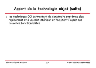 Apport de la technologie objet (suite)

   les techniques OO permettent de construire systèmes plus
   rapidement et à un coût inférieur et facilitent l'ajout des
   nouvelles fonctionnalités




POO en C++:Qualité du Logiciel   167             © 1997-2003 Fabio HERNANDEZ
 