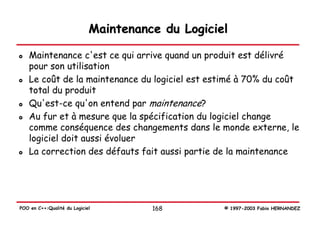 Maintenance du Logiciel

   Maintenance c'est ce qui arrive quand un produit est délivré
   pour son utilisation
   Le coût de la maintenance du logiciel est estimé à 70% du coût
   total du produit
   Qu'est-ce qu'on entend par maintenance?
   Au fur et à mesure que la spécification du logiciel change
   comme conséquence des changements dans le monde externe, le
   logiciel doit aussi évoluer
   La correction des défauts fait aussi partie de la maintenance




POO en C++:Qualité du Logiciel         168         © 1997-2003 Fabio HERNANDEZ
 