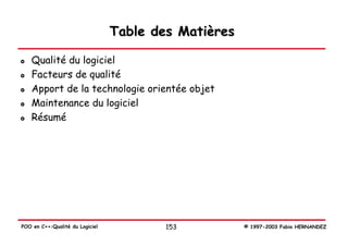 Table des Matières

   Qualité du logiciel
   Facteurs de qualité
   Apport de la technologie orientée objet
   Maintenance du logiciel
   Résumé




POO en C++:Qualité du Logiciel           153          © 1997-2003 Fabio HERNANDEZ
 