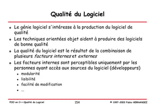 Qualité du Logiciel

   Le génie logiciel s'intéresse à la production du logiciel de
   qualité
   Les techniques orientées objet aident à produire des logiciels
   de bonne qualité
   La qualité du logiciel est le résultat de la combinaison de
   plusieurs facteurs internes et externes
   Les facteurs internes sont perceptibles uniquement par les
   personnes ayant accès aux sources du logiciel (développeurs)
          modularité
          lisibilité
          facilité de modification
          ...


POO en C++:Qualité du Logiciel           154           © 1997-2003 Fabio HERNANDEZ
 