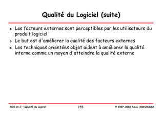 Qualité du Logiciel (suite)

   Les facteurs externes sont perceptibles par les utilisateurs du
   produit logiciel
   Le but est d'améliorer la qualité des facteurs externes
   Les techniques orientées objet aident à améliorer la qualité
   interne comme un moyen d'atteindre la qualité externe




POO en C++:Qualité du Logiciel        155          © 1997-2003 Fabio HERNANDEZ
 