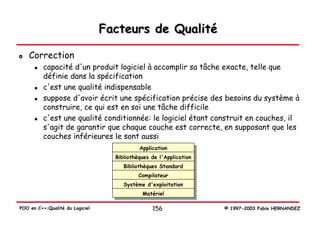Facteurs de Qualité

   Correction
          capacité d'un produit logiciel à accomplir sa tâche exacte, telle que
          définie dans la spécification
          c'est une qualité indispensable
          suppose d'avoir écrit une spécification précise des besoins du système à
          construire, ce qui est en soi une tâche difficile
          c'est une qualité conditionnée: le logiciel étant construit en couches, il
          s'agit de garantir que chaque couche est correcte, en supposant que les
          couches inférieures le sont aussi
                                            Application
                                   Bibliothèques de l'Application
                                      Bibliothèques Standard
                                            Compilateur
                                      Système d'exploitation
                                             Matériel

POO en C++:Qualité du Logiciel                   156                © 1997-2003 Fabio HERNANDEZ
 