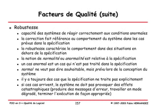 Facteurs de Qualité (suite)

   Robustesse
          capacité des systèmes de réagir correctement aux conditions anormales
          la correction fait référence au comportement du système dans les cas
          prévus dans la spécification
          la robustesse caractérise le comportement dans des situations en
          dehors de la spécification
          la notion de normalité ou anormalité est relative à la spécification
          un cas anormal est un cas qui n'est pas traité dans la spécification
          normal ne veut pas dire souhaitable, mais prévu lors de la conception du
          système
          il y a toujours des cas que la spécification ne traite pas explicitement
          si ces cas arrivent, le système ne doit pas provoquer des effets
          catastrophiques (produire des messages d'erreur, travailler en mode
          dégradé, terminer l'exécution de façon appropriée)

POO en C++:Qualité du Logiciel          157                  © 1997-2003 Fabio HERNANDEZ
 
