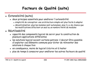 Facteurs de Qualité (suite)

   Extensibilité (suite)
          deux principes essentiels pour améliorer l'extensibilité:
              simplicité de conception: une architecture simple est plus facile à adapter
              décentralisation: plus les modules sont autonomes, plus il y a de chance que
              les modifications affectent un seul ou un nombre limité de modules
   Réutilisabilité
          capacité des composants logiciel de servir pour la construction de
          plusieurs applications différentes
          les solutions logiciel suivent certains patrons: il devrait être possible
          d'exploiter ces éléments communs pour éviter de réinventer des
          solutions à chaque fois
          en conséquence, moins de logiciel à écrire et à tester
          plus de temps à consacrer pour améliorer les autres facteurs de qualité


POO en C++:Qualité du Logiciel               159                    © 1997-2003 Fabio HERNANDEZ
 