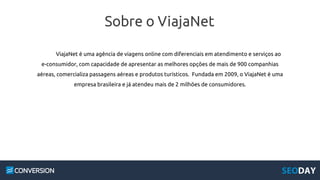Sobre o ViajaNet
ViajaNet é uma agência de viagens online com diferenciais em atendimento e serviços ao
e-consumidor, com capacidade de apresentar as melhores opções de mais de 900 companhias
aéreas, comercializa passagens aéreas e produtos turísticos. Fundada em 2009, o ViajaNet é uma
empresa brasileira e já atendeu mais de 2 milhões de consumidores.
 