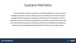 Gustavo Mariotto
Gustavo Mariotto é gerente e especialista em Marketing Digital. Com visão acurada em
estratégia e orientada a números, planeja, direciona e coordena ações de marketing com a
aplicação de táticas avançadas e inovadoras de marketing online. Ao longo dos 7 anos de
experiência na área e conhecimento especializado nos principais canais de mídias digitais, tais
como: SEM-Links Patrocinados, E-mail Marketing, CRM-Customer Relationship Management,
Mídias Sociais, Retargeting/Remarketing, Afiliação e SEO-Search Engine Optimization.
 
