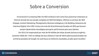 Sobre a Conversion
A Conversion é a empresa líder em SEO no Brasil e tem como foco posicionar empresas na
internet através de sua solução completa em SEO Estratégico. Oferece os serviços de: SEO
Onpage, Content Marketing, Planejamento, Business Inteligence, Link Building, Assessoria de
imprensa Digital, UX e CRO. Conta com mais de 40 profissionais focados em SEO que buscam
sempre desenvolver estratégias para gerar performance para seus clientes.
Em 2014, foi responsável por mais de 40 milhões de visitas através da busca orgânica,
aumento médio de 116% no tráfego de seus clientes e mais de 50mil palavras posicionadas nas
primeiras posições do Google. Se você busca os melhores resultados, já sabe quem escolher!
 