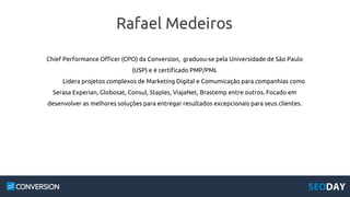 Rafael Medeiros
Chief Performance Officer (CPO) da Conversion, graduou-se pela Universidade de São Paulo
(USP) e é certificado PMP/PMI.
Lidera projetos complexos de Marketing Digital e Comumicação para companhias como
Serasa Experian, Globosat, Consul, Staples, ViajaNet, Brastemp entre outros. Focado em
desenvolver as melhores soluções para entregar resultados excepcionais para seus clientes.
 