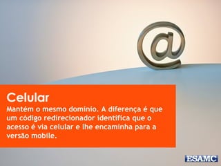 Celular 
Mantém o mesmo domínio. A diferença é que 
um código redirecionador identifica que o 
acesso é via celular e lhe encaminha para a 
versão mobile. 
 