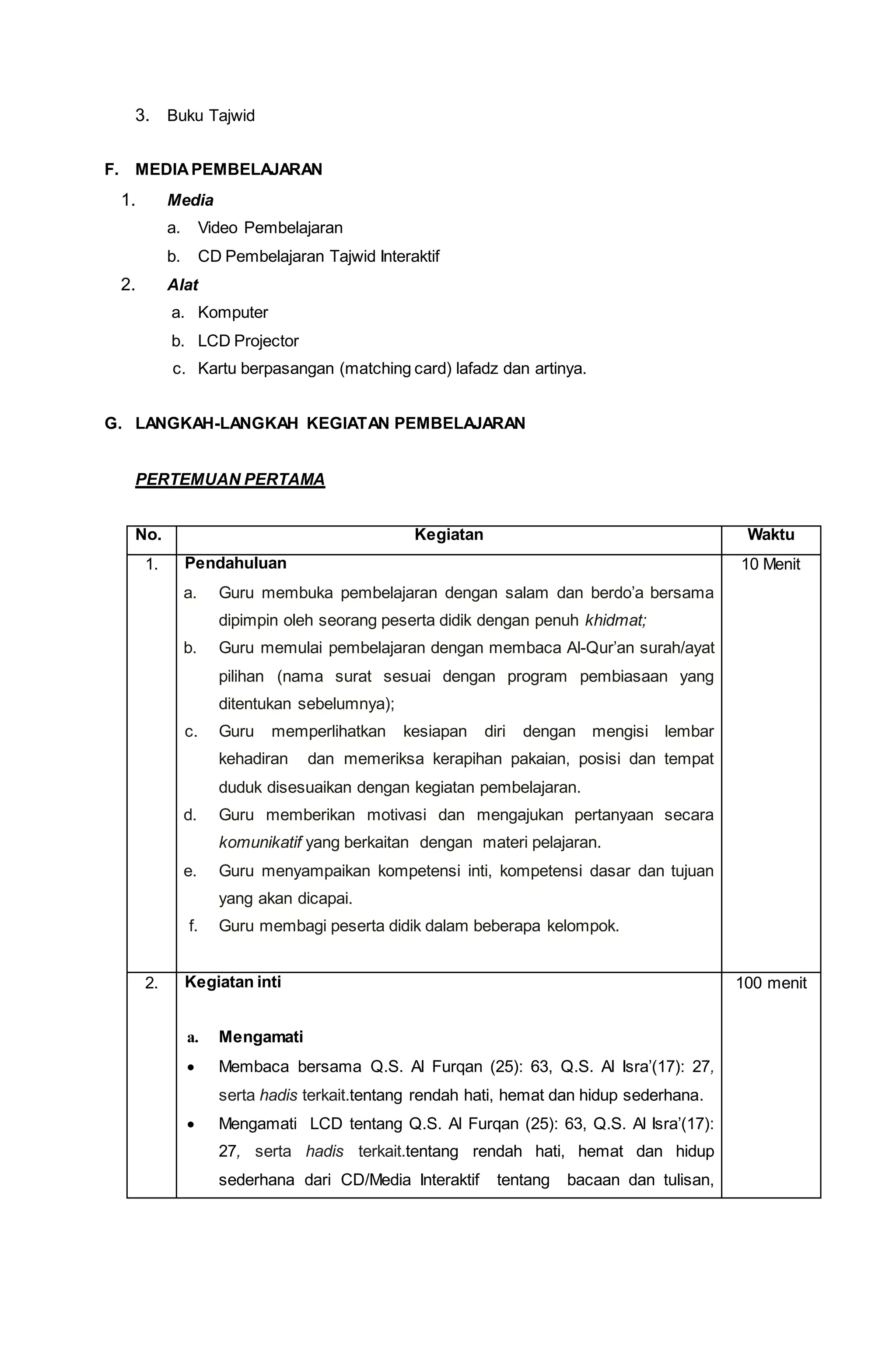 3. Buku Tajwid
F. MEDIAPEMBELAJARAN
1. Media
a. Video Pembelajaran
b. CD Pembelajaran Tajwid Interaktif
2. Alat
a. Komputer
b. LCD Projector
c. Kartu berpasangan (matching card) lafadz dan artinya.
G. LANGKAH-LANGKAH KEGIATAN PEMBELAJARAN
PERTEMUAN PERTAMA
No. Kegiatan Waktu
1. Pendahuluan
a. Guru membuka pembelajaran dengan salam dan berdo’a bersama
dipimpin oleh seorang peserta didik dengan penuh khidmat;
b. Guru memulai pembelajaran dengan membaca Al-Qur’an surah/ayat
pilihan (nama surat sesuai dengan program pembiasaan yang
ditentukan sebelumnya);
c. Guru memperlihatkan kesiapan diri dengan mengisi lembar
kehadiran dan memeriksa kerapihan pakaian, posisi dan tempat
duduk disesuaikan dengan kegiatan pembelajaran.
d. Guru memberikan motivasi dan mengajukan pertanyaan secara
komunikatif yang berkaitan dengan materi pelajaran.
e. Guru menyampaikan kompetensi inti, kompetensi dasar dan tujuan
yang akan dicapai.
f. Guru membagi peserta didik dalam beberapa kelompok.
10 Menit
2. Kegiatan inti
a. Mengamati
 Membaca bersama Q.S. Al Furqan (25): 63, Q.S. Al Isra’(17): 27,
serta hadis terkait.tentang rendah hati, hemat dan hidup sederhana.
 Mengamati LCD tentang Q.S. Al Furqan (25): 63, Q.S. Al Isra’(17):
27, serta hadis terkait.tentang rendah hati, hemat dan hidup
sederhana dari CD/Media Interaktif tentang bacaan dan tulisan,
100 menit
 