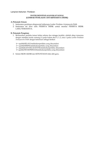 Lampiran Instrumen Penilaian:
INSTRUMENPENILAIANSIKAP SOSIAL
(LEMBAR PENILAIAN ANTARPESERTA DIDIK)
A. Petunjuk Umum
1. Instrumen penilaian sikapsosial iniberupa Lembar Penilaian Antarpeserta Didik.
2. Instrumen ini diisi oleh PESERTA DIDIK untuk menilai PESERTA DIDIK
LAIN/TEMANNYA.
B. Petunjuk Pengisian
1. Berdasarkan perilaku teman kalian selama dua minggu terakhir, nilailah sikap temanmu
dengan memberi tanda centang (√) pada kolom skor 4, 3, 2, atau 1 pada Lembar Penilaian
Antarpeserta Didik dengan ketentuan sebagai berikut:
4 = apabilaSELALUmelakukanperilaku yang dinyatakan
3 = apabilaSERINGmelakukanperilaku yang dinyatakan
2 = apabilaKADANG-KADANGmelakukanperilaku dinyatakan
1= apabilaTIDAKPERNAHmelakukanperilaku yang dinyatakan
2. Kolom SKOR AKHIR dan KETUNTASAN diisi oleh guru.
 