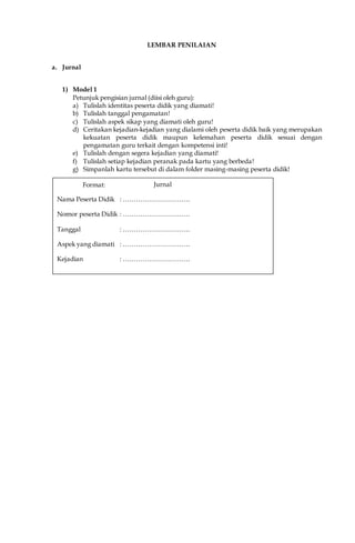 LEMBAR PENILAIAN
a. Jurnal
1) Model 1
Petunjuk pengisian jurnal (diisi oleh guru):
a) Tulislah identitas peserta didik yang diamati!
b) Tulislah tanggal pengamatan!
c) Tulislah aspek sikap yang diamati oleh guru!
d) Ceritakan kejadian-kejadian yang dialami oleh peserta didik baik yang merupakan
kekuatan peserta didik maupun kelemahan peserta didik sesuai dengan
pengamatan guru terkait dengan kompetensi inti!
e) Tulislah dengan segera kejadian yang diamati!
f) Tulislah setiap kejadian peranak pada kartu yang berbeda!
g) Simpanlah kartu tersebut di dalam folder masing-masing peserta didik!
Format: Jurnal
Nama Peserta Didik : ………………………….
Nomor peserta Didik : ………………………….
Tanggal : ………………………….
Aspek yang diamati : ………………………….
Kejadian : ………………………….
Guru:
……………………………………………………………………….
……………………………………………………………………….
……………………………………………………………………….
 