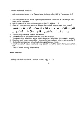 Lampiran Instrumen Penilaian:
1. Ada berapakah bacaan Idhar Syafawi yang terdapat dalam QS. Al Furqan ayat 63 ?
2. Ada berapakah bacaan Ikhfak Syafawi yang terdapat dalam QS. Al Furqan ayat 63 ?
Dan berikan contohnya !
3. Apa isi kandudapat QS. Al Furqan ayat 63 dan QS. Al Isra’ 27 ?
4. Susunlah potongan-potongan ayat dibawah ini menjadi susunan ayat yang benar !
‫علي‬–‫الدين‬–‫نا‬ ‫هو‬–‫الرحمن‬ ‫د‬ ‫وعبا‬-‫ض‬ ‫ر‬ ‫اال‬–‫يمشو‬
‫ن‬–‫و‬‫ا‬ ‫د‬ ‫ا‬–‫طبهم‬ ‫خا‬–‫ما‬ ‫سال‬ ‫ا‬ ‫لو‬ ‫قا‬–‫ن‬ ‫هلو‬ ‫الجا‬
5. Apakah yang dimaksud dengan rendah hati ?
6. Tunjukkan ciri-ciri orang yang memiliki sikap rendah hati !
7. Tunjukkan sikap pola hidup hemat dalam kehidupan sehari-hari di lingkungan sekolah !
8. Bagaimanakah cara menumbuhkan sikap sederhana pada diri kalian masing-masing ?
9. Ceriterakan pengalaman pribadimu tentang pelaksanaan hemat !
10. Tunjukkan contoh hidup sederhana yang pernah kamu lihat dalam kehidupan sehari-
hari !
11. Tuliskan hadits tentang rendah hati !
Norma Penilaian
Tiap-tiap satu item soal nilai 5 x Jumlah soal 10 = 50 = 10
5
 