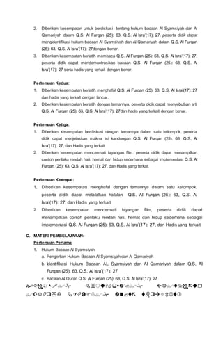 2. Diberikan kesempatan untuk berdiskusi tentang hukum bacaan Al Syamsiyah dan Al
Qamariyah dalam Q.S. Al Furqan (25): 63, Q.S. Al Isra’(17): 27, peserta didik dapat
mengidentifikasi hukum bacaan Al Syamsiyah dan Al Qamariyah dalam Q.S. Al Furqan
(25): 63, Q.S. Al Isra’(17): 27dengan benar.
3. Diberikan kesempatan berlatih membaca Q.S. Al Furqan (25): 63, Q.S. Al Isra’(17): 27,
peserta didik dapat mendemontrasikan bacaan Q.S. Al Furqan (25): 63, Q.S. Al
Isra’(17): 27 serta hadis yang terkait dengan benar.
Pertemuan Kedua:
1. Diberikan kesempatan berlatih menghafal Q.S. Al Furqan (25): 63, Q.S. Al Isra’(17): 27
dan hadis yang terkait dengan lancar.
2. Diberikan kesempatan berlatih dengan temannya, peserta didik dapat menyebutkan arti
Q.S. Al Furqan (25): 63, Q.S. Al Isra’(17): 27dan hadis yang terkait dengan benar.
Pertemuan Ketiga:
1. Diberikan kesempatan berdiskusi dengan temannya dalam satu kelompok, peserta
didik dapat menjelaskan makna isi kandungan Q.S. Al Furqan (25): 63, Q.S. Al
Isra’(17): 27, dan Hadis yang terkait
2. Diberikan kesempatan mencermati tayangan film, peserta didik dapat menampilkan
contoh perilaku rendah hati, hemat dan hidup sederhana sebagai implementasi Q.S. Al
Furqan (25): 63, Q.S. Al Isra’(17): 27, dan Hadis yang terkait
Pertemuan Keempat:
1. Diberikan kesempatan menghafal dengan temannya dalam satu kelompok,
peserta didik dapat melafalkan hafalan Q.S. Al Furqan (25): 63, Q.S. Al
Isra’(17): 27, dan Hadis yang terkait
2. Diberikan kesempatan mencermati tayangan film, peserta didik dapat
menampilkan contoh perilaku rendah hati, hemat dan hidup sederhana sebagai
implementasi Q.S. Al Furqan (25): 63, Q.S. Al Isra’(17): 27, dan Hadis yang terkait
C. MATERI PEMBELAJARAN:
Pertemuan Pertama:
1. Hukum Bacaan Al Syamsiyah
a. Pengertian Hukum Bacaan Al Syamsiyah dan Al Qamariyah
b. Identifikasi Hukum Bacaan AL Syamsiyah dan Al Qamariyah dalam Q.S. Al
Furqan (25): 63, Q.S. Al Isra’(17): 27
c. Bacaan Al Quran Q.S. Al Furqan (25): 63, Q.S. Al Isra’(17): 27


 