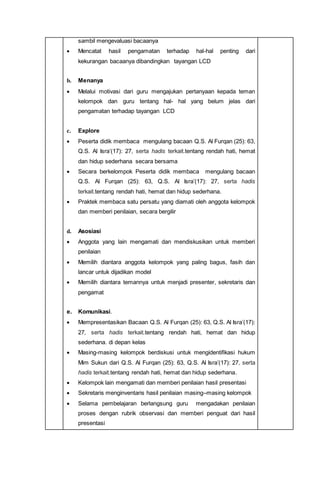 sambil mengevaluasi bacaanya
 Mencatat hasil pengamatan terhadap hal-hal penting dari
kekurangan bacaanya dibandingkan tayangan LCD
b. Menanya
 Melalui motivasi dari guru mengajukan pertanyaan kepada teman
kelompok dan guru tentang hal- hal yang belum jelas dari
pengamatan terhadap tayangan LCD
c. Explore
 Peserta didik membaca mengulang bacaan Q.S. Al Furqan (25): 63,
Q.S. Al Isra’(17): 27, serta hadis terkait.tentang rendah hati, hemat
dan hidup sederhana secara bersama
 Secara berkelompok Peserta didik membaca mengulang bacaan
Q.S. Al Furqan (25): 63, Q.S. Al Isra’(17): 27, serta hadis
terkait.tentang rendah hati, hemat dan hidup sederhana.
 Praktek membaca satu persatu yang diamati oleh anggota kelompok
dan memberi penilaian, secara bergilir
d. Asosiasi
 Anggota yang lain mengamati dan mendiskusikan untuk memberi
penilaian
 Memilih diantara anggota kelompok yang paling bagus, fasih dan
lancar untuk dijadikan model
 Memilih diantara temannya untuk menjadi presenter, sekretaris dan
pengamat
e. Komunikasi.
 Mempresentasikan Bacaan Q.S. Al Furqan (25): 63, Q.S. Al Isra’(17):
27, serta hadis terkait.tentang rendah hati, hemat dan hidup
sederhana. di depan kelas
 Masing-masing kelompok berdiskusi untuk mengidentifikasi hukum
Mim Sukun dari Q.S. Al Furqan (25): 63, Q.S. Al Isra’(17): 27, serta
hadis terkait.tentang rendah hati, hemat dan hidup sederhana.
 Kelompok lain mengamati dan memberi penilaian hasil presentasi
 Sekretaris menginventaris hasil penilaian masing–masing kelompok
 Selama pembelajaran berlangsung guru mengadakan penilaian
proses dengan rubrik observasi dan memberi penguat dari hasil
presentasi
 