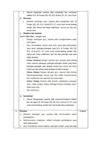  Secara bergantian peserta didik menghafal dan menyimak
hafalan Q.S. Al Furqan (25): 63, Q.S. Al Isra’(17): 27, serta hadis
b. Menanya
 Dibawah bimbingan guru, peserta didik mengartikan Q.S. Al
Furqan (25): 63, Q.S. Al Isra’(17): 27, serta hadis terkait.tentang
rendah hati, hemat dan hidup sederhana. secara per kata dan
keseluruhan.
c. Eksplore dan asosiasi
Game “Make-Matc”, dengan cara:
- Dengan bimbingan guru, peserta didik mengkondisikan kelas
untuk game.
- Guru membagikan secara acak kartu yang telah dipersiapkan
yang berisi potongan-potongan ayat Q.S. Al Furqan (25): 63,
Q.S. Al Isra’(17): 27, serta hadis terkait.tentang rendah hati,
hemat dan hidup sederhana. dan arti dari potongan ayat atau
hadits tersebut.
- (Game Pertama) Dengan aba-aba guru, peserta didik diminta
untuk mencari pasangan potongan-potongan kertas yang berisi
potongan-potongan ayat tentang rendah hati, hemat dan hidup
sederhana dan artinya yang tersebar di antara mereka
- (Game Kedua) Dengan aba-aba guru, peserta didik diminta
berpasang-pasangan sesuai ayat atau hadits masing-masing,
dan membentuk satu ayat dan arti secara tepat.
- (Game Ketiga) Peserta didik diminta melafadzkan potongan
ayat / hadits dengan artinya sehingga terbaca potongan ayat /
hadits yang utuh.
- Dan seterusnya.
d. komunikasi
 Secara berpasangan peserta didik mendemontrasikan hafalan
dan arti ayat Q.S. Al Furqan (25): 63, Q.S. Al Isra’(17): 27, serta
hadis terkait.tentang rendah hati, hemat dan hidup sederhana..
3. Penutup
a. Dibawah bimbingan guru, peserta didik menyimpulkan materi
pembelajaran.
b. Bersama-sama melakukan refleksi terhadap pembelajaran yang
telah dilaksanakan.
c. Guru memberikan reward kepada “pasangan terbaik” yang hafal ayat
10 Menit
 