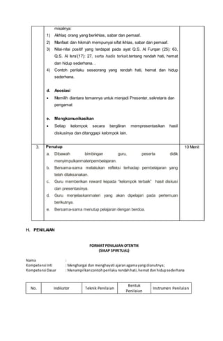 misalnya:
1) Akhlaq orang yang berikhlas, sabar dan pemaaf.
2) Manfaat dan hikmah mempunyai sifat ikhlas, sabar dan pemaaf.
3) Nilai-nilai positif yang terdapat pada ayat Q.S. Al Furqan (25): 63,
Q.S. Al Isra’(17): 27, serta hadis terkait.tentang rendah hati, hemat
dan hidup sederhana. .
4) Contoh perilaku seseorang yang rendah hati, hemat dan hidup
sederhana.
d. Asosiasi
 Memilih diantara temannya untuk menjadi Presenter, sekretaris dan
pengamat
e. Mengkomunikasikan
 Setiap kelompok secara bergiliran mempresentasikan hasil
diskusinya dan ditanggapi kelompok lain.
3. Penutup
a. Dibawah bimbingan guru, peserta didik
menyimpulkanmateripembelajaran.
b. Bersama-sama melakukan refleksi terhadap pembelajaran yang
telah dilaksanakan.
c. Guru memberikan reward kepada “kelompok terbaik” hasil diskusi
dan presentasinya.
d. Guru menjelaskanmateri yang akan dipelajari pada pertemuan
berikutnya.
e. Bersama-sama menutup pelajaran dengan berdoa.
10 Menit
H. PENILAIAN
FORMAT PENILAIAN OTENTIK
(SIKAP SPIRITUAL)
Nama :
KompetensiInti : Menghargai dan menghayati ajaranagamayang dianutnya;
KompetensiDasar : Menampilkancontohperilakurendahhati,hematdanhidupsederhana
No. Indikator Teknik Penilaian
Bentuk
Penilaian
Instrumen Penilaian
 