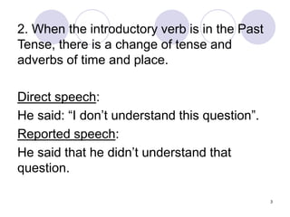 3
2. When the introductory verb is in the Past
Tense, there is a change of tense and
adverbs of time and place.
Direct speech:
He said: “I don’t understand this question”.
Reported speech:
He said that he didn’t understand that
question.
 