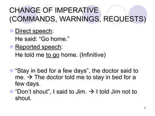 6
CHANGE OF IMPERATIVE
(COMMANDS, WARNINGS, REQUESTS)
 Direct speech:
He said: “Go home.”
 Reported speech:
He told me to go home. (Infinitive)
 “Stay in bed for a few days”, the doctor said to
me.  The doctor told me to stay in bed for a
few days.
 “Don’t shout”, I said to Jim.  I told Jim not to
shout.
 