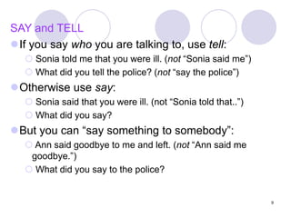 9
SAY and TELL
If you say who you are talking to, use tell:
 Sonia told me that you were ill. (not “Sonia said me”)
 What did you tell the police? (not “say the police”)
Otherwise use say:
 Sonia said that you were ill. (not “Sonia told that..”)
 What did you say?
But you can “say something to somebody”:
 Ann said goodbye to me and left. (not “Ann said me
goodbye.”)
 What did you say to the police?
 