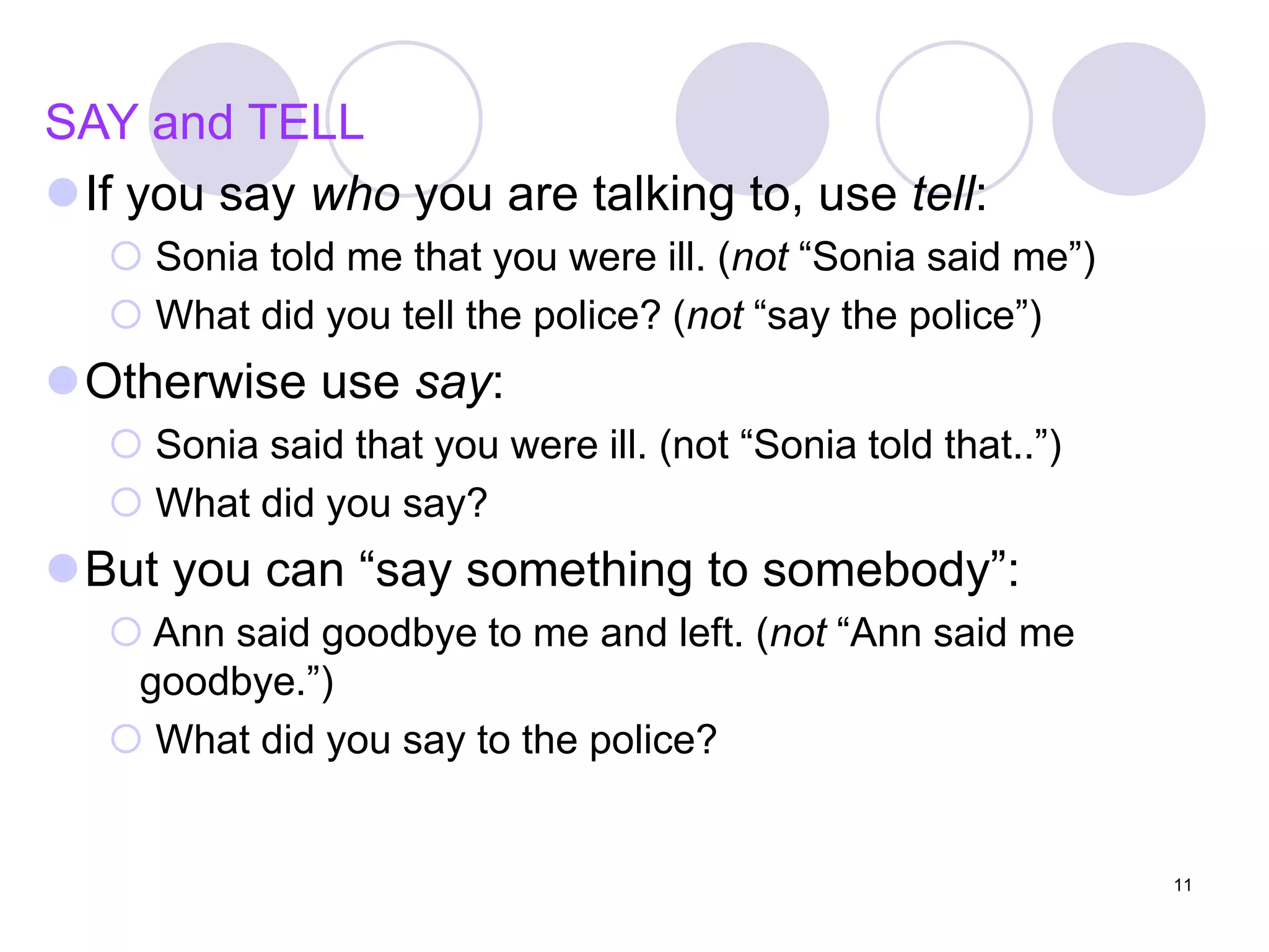 11
SAY and TELL
If you say who you are talking to, use tell:
 Sonia told me that you were ill. (not “Sonia said me”)
 What did you tell the police? (not “say the police”)
Otherwise use say:
 Sonia said that you were ill. (not “Sonia told that..”)
 What did you say?
But you can “say something to somebody”:
 Ann said goodbye to me and left. (not “Ann said me
goodbye.”)
 What did you say to the police?
 