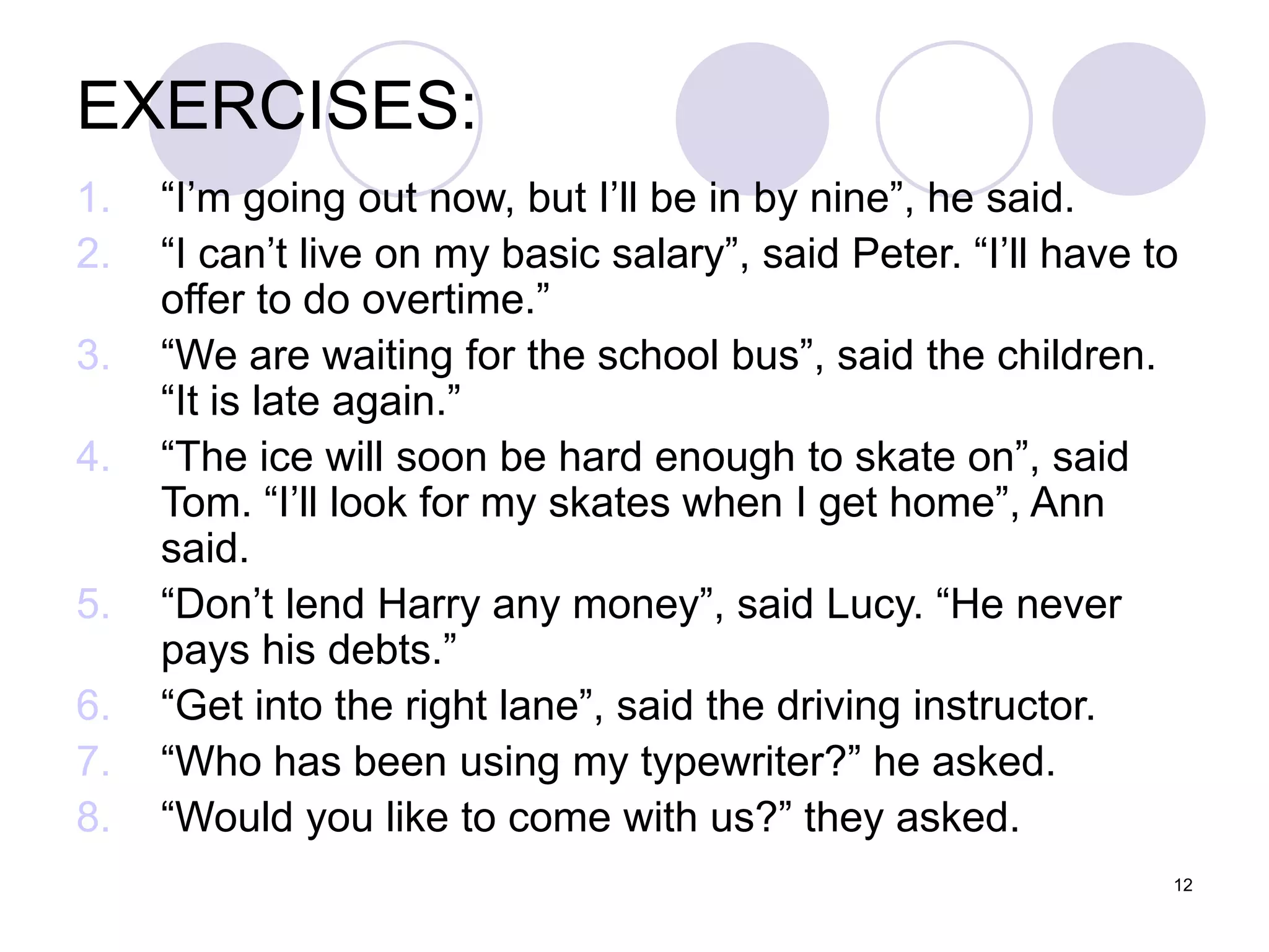 12
EXERCISES:
1. “I’m going out now, but I’ll be in by nine”, he said.
2. “I can’t live on my basic salary”, said Peter. “I’ll have to
offer to do overtime.”
3. “We are waiting for the school bus”, said the children.
“It is late again.”
4. “The ice will soon be hard enough to skate on”, said
Tom. “I’ll look for my skates when I get home”, Ann
said.
5. “Don’t lend Harry any money”, said Lucy. “He never
pays his debts.”
6. “Get into the right lane”, said the driving instructor.
7. “Who has been using my typewriter?” he asked.
8. “Would you like to come with us?” they asked.
 